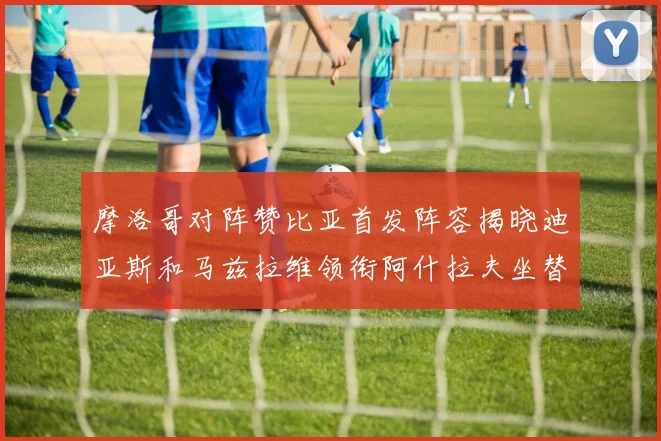 摩洛哥对阵赞比亚首发阵容揭晓迪亚斯和马兹拉维领衔阿什拉夫坐替补席