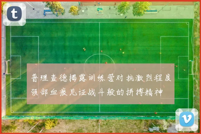 普理查德揭露训练营对抗激烈程度颈部血痕见证战斗般的拼搏精神