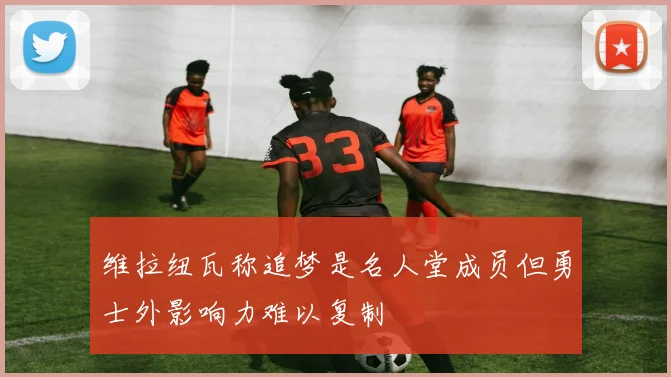 维拉纽瓦称追梦是名人堂成员但勇士外影响力难以复制