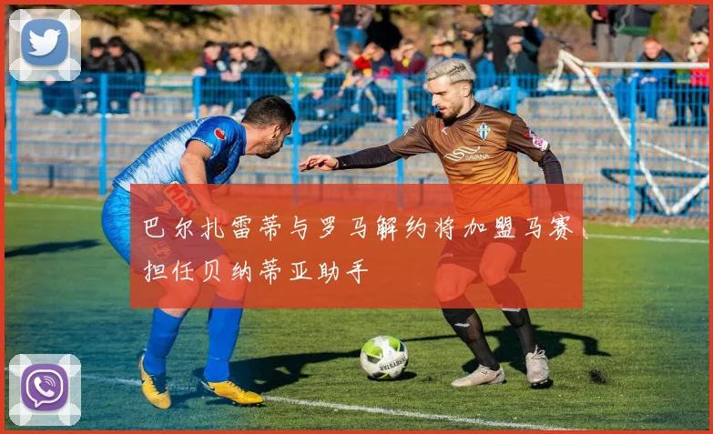 巴尔扎雷蒂与罗马解约将加盟马赛担任贝纳蒂亚助手