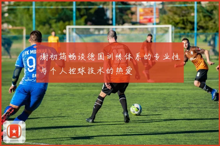 谢初筠畅谈德国训练体系的专业性与个人控球技术的热爱