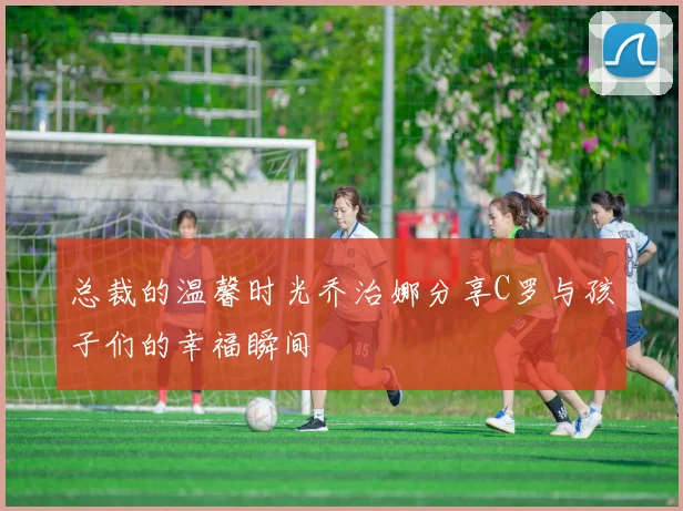 总裁的温馨时光乔治娜分享C罗与孩子们的幸福瞬间