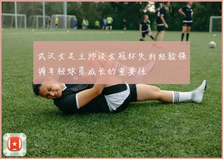武汉女足主帅谈女冠杯失利经验强调年轻球员成长的重要性