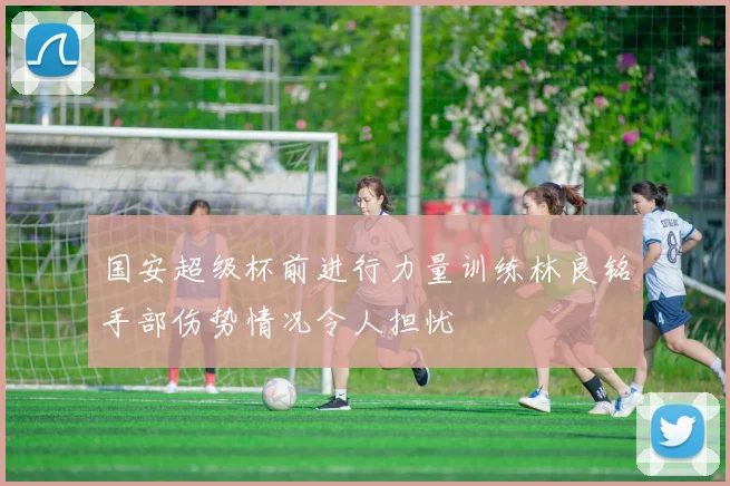 国安超级杯前进行力量训练林良铭手部伤势情况令人担忧