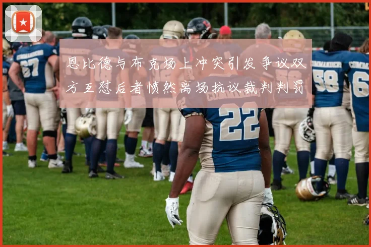 恩比德与布克场上冲突引发争议双方互怼后者愤然离场抗议裁判判罚