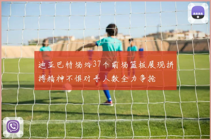 迪亚巴特场均37个前场篮板展现拼搏精神不惧对手人数全力争抢
