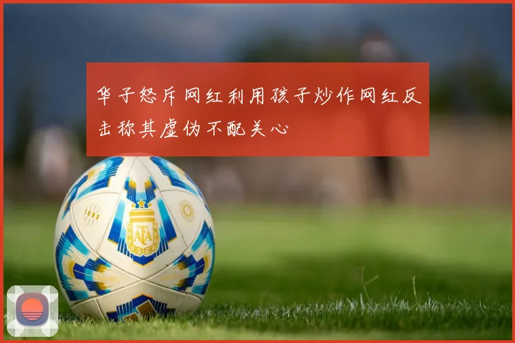华子怒斥网红利用孩子炒作网红反击称其虚伪不配关心