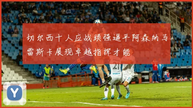切尔西十人应战顽强逼平阿森纳马雷斯卡展现卓越指挥才能