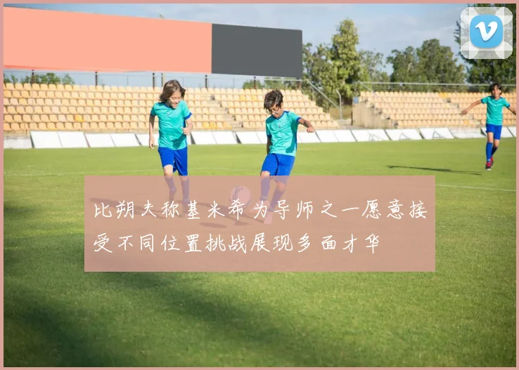 比朔夫称基米希为导师之一愿意接受不同位置挑战展现多面才华