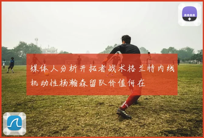媒体人分析开拓者战术格兰特内线机动性杨瀚森留队价值何在