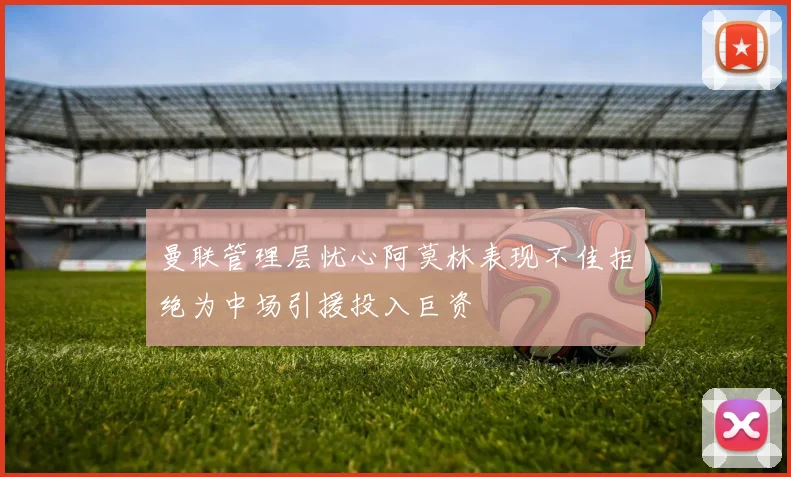 曼联管理层忧心阿莫林表现不佳拒绝为中场引援投入巨资