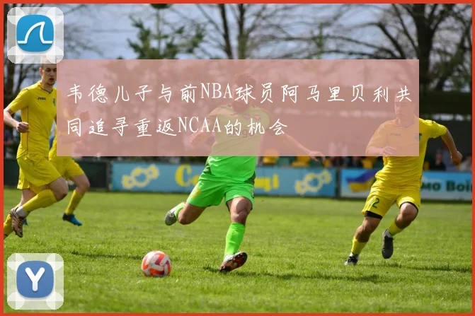 韦德儿子与前NBA球员阿马里贝利共同追寻重返NCAA的机会