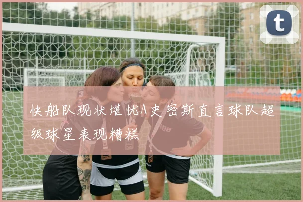 快船队现状堪忧A史密斯直言球队超级球星表现糟糕