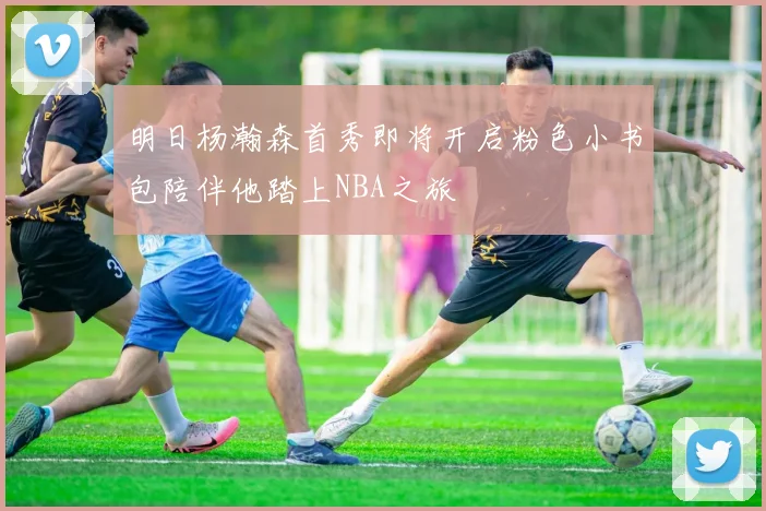明日杨瀚森首秀即将开启粉色小书包陪伴他踏上NBA之旅