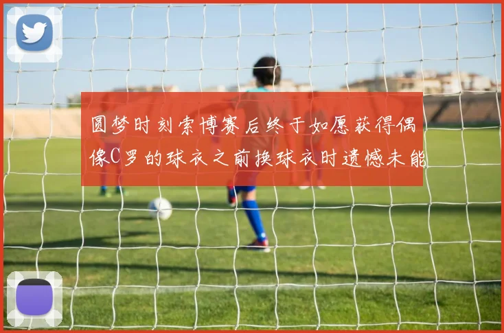 圆梦时刻索博赛后终于如愿获得偶像C罗的球衣之前换球衣时遗憾未能成功