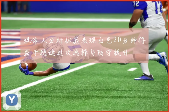 媒体人分析林葳表现出色20分钟得益于稳健进攻选择与防守提升