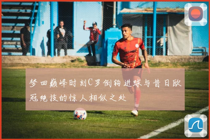 梦回巅峰时刻C罗倒钩进球与昔日欧冠绝技的惊人相似之处