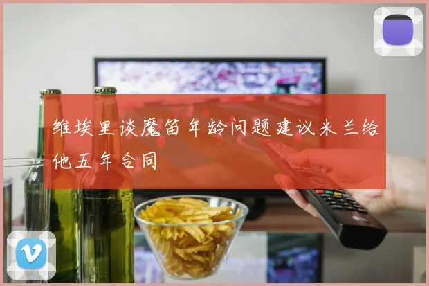 维埃里谈魔笛年龄问题建议米兰给他五年合同