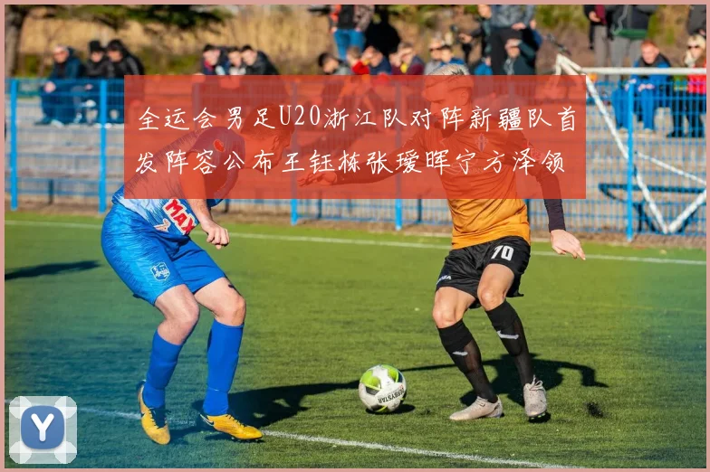 全运会男足U20浙江队对阵新疆队首发阵容公布王钰栋张瑷晖宁方泽领衔出战