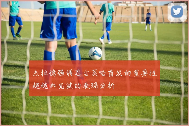 杰拉德强调恩古莫哈首发的重要性超越加克波的表现分析