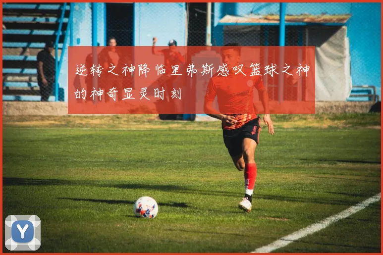 逆转之神降临里弗斯感叹篮球之神的神奇显灵时刻