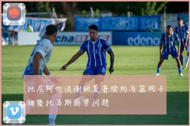 托尼阿伦谈谢顿夏普续约与篮网卡梅隆托马斯薪资问题