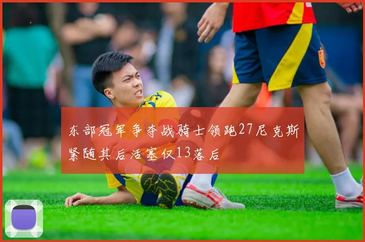 东部冠军争夺战骑士领跑27尼克斯紧随其后活塞仅13落后