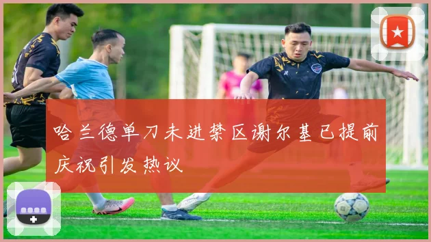 哈兰德单刀未进禁区谢尔基已提前庆祝引发热议