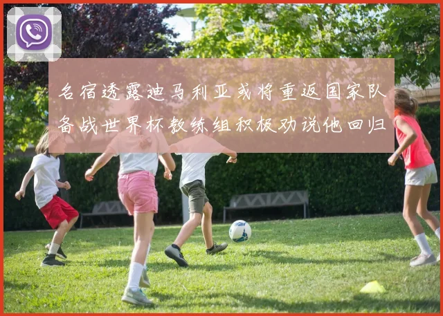 名宿透露迪马利亚或将重返国家队备战世界杯教练组积极劝说他回归