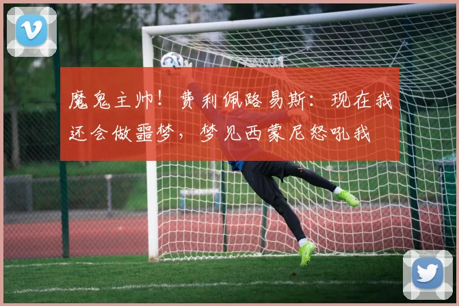 魔鬼主帅！费利佩路易斯：现在我还会做噩梦，梦见西蒙尼怒吼我
