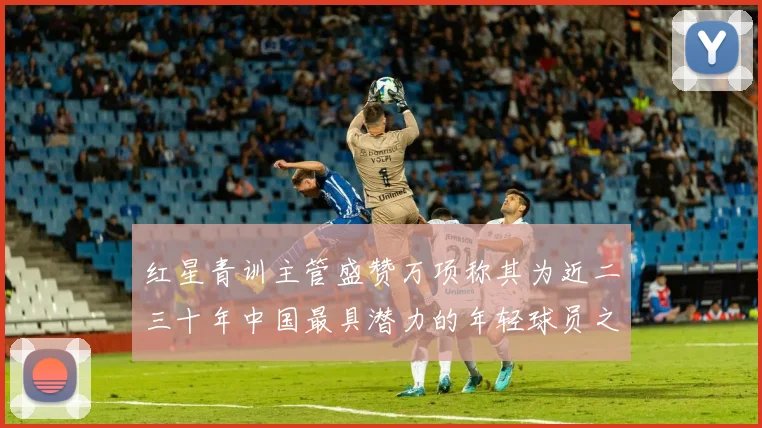 红星青训主管盛赞万项称其为近二三十年中国最具潜力的年轻球员之一