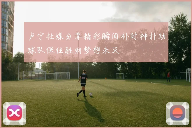 卢宁社媒分享精彩瞬间补时神扑助球队保住胜利梦想未灭