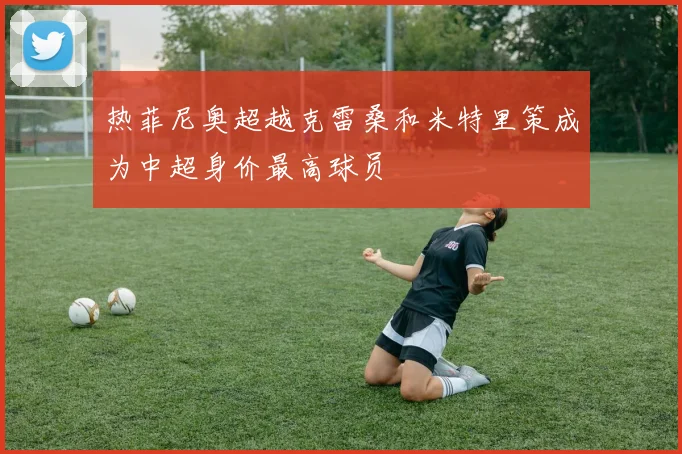 热菲尼奥超越克雷桑和米特里策成为中超身价最高球员