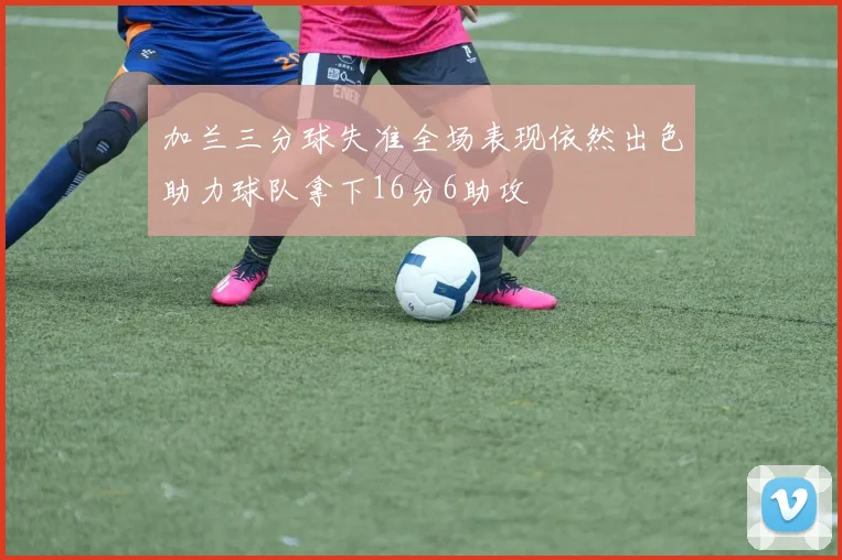 加兰三分球失准全场表现依然出色助力球队拿下16分6助攻