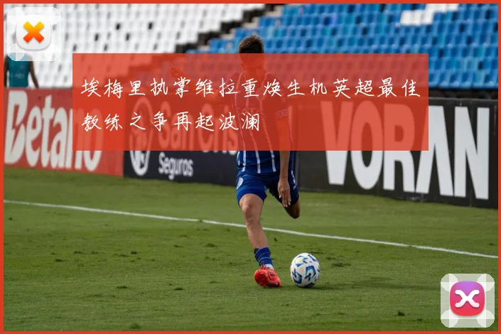 埃梅里执掌维拉重焕生机英超最佳教练之争再起波澜